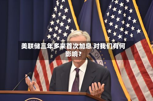 美联储三年多来首次加息 对我们有何影响？