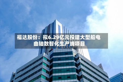 福达股份：拟6.29亿元投建大型船电曲轴数智化生产线项目-第1张图片