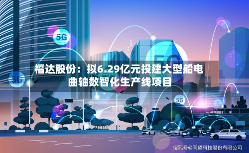 福达股份：拟6.29亿元投建大型船电曲轴数智化生产线项目-第3张图片