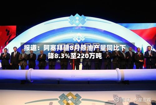 报道：阿塞拜疆8月原油产量同比下降8.3%至220万吨