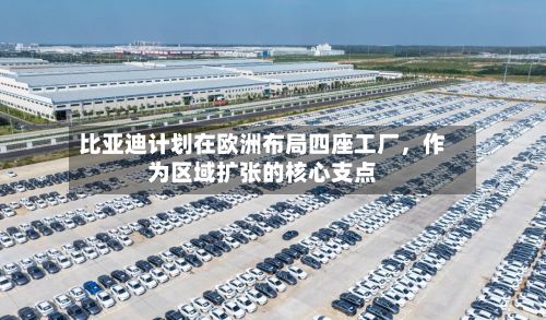 比亚迪计划在欧洲布局四座工厂，作为区域扩张的核心支点