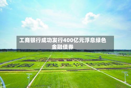 工商银行成功发行400亿元浮息绿色金融债券