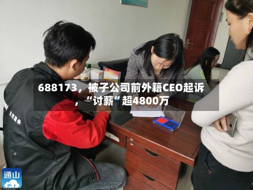 688173，被子公司前外籍CEO起诉，“讨薪”超4800万