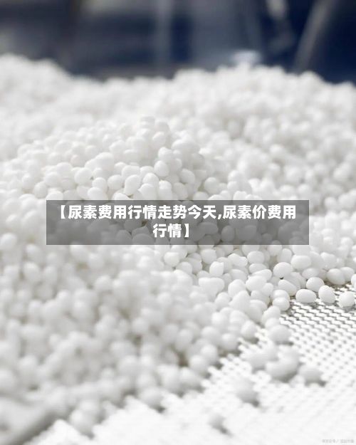 【尿素费用行情走势今天,尿素价费用行情】-第2张图片