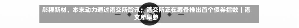 彤程新材	、本末动力通过港交所聆讯；港交所正在筹备推出首个债券指数｜港交所早参-第3张图片