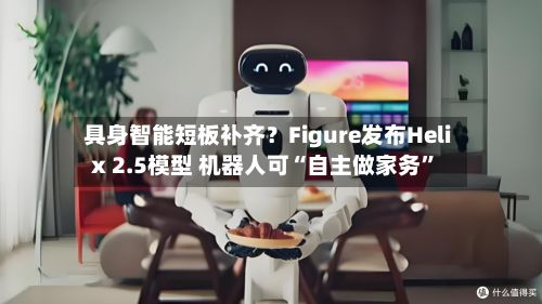 具身智能短板补齐？Figure发布Helix 2.5模型 机器人可“自主做家务”