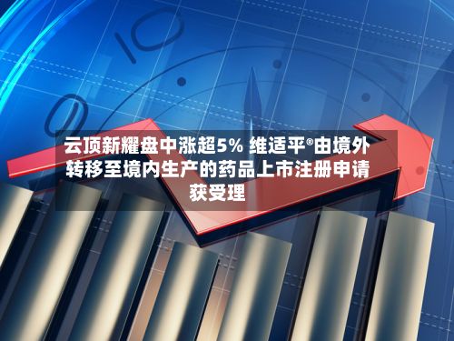 云顶新耀盘中涨超5% 维适平®由境外转移至境内生产的药品上市注册申请获受理-第1张图片