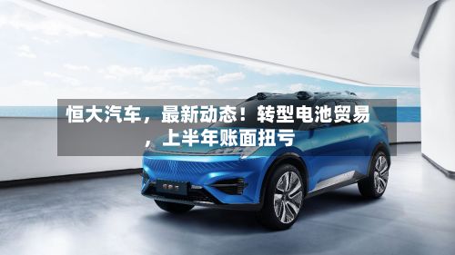 恒大汽车，最新动态！转型电池贸易	，上半年账面扭亏-第2张图片