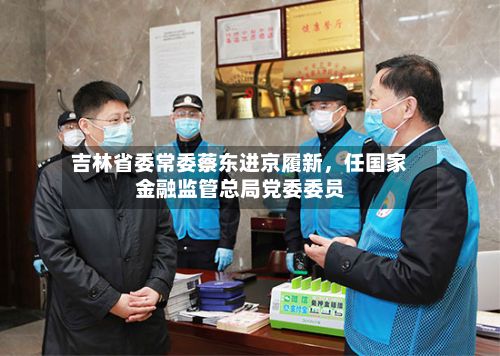吉林省委常委蔡东进京履新	，任国家金融监管总局党委委员-第2张图片