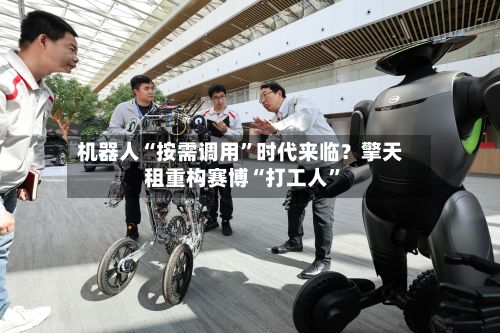 机器人“按需调用”时代来临？擎天租重构赛博“打工人	”-第2张图片