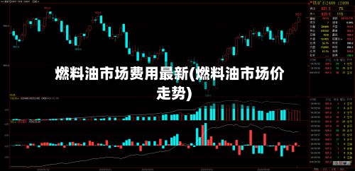 燃料油市场费用最新(燃料油市场价走势)