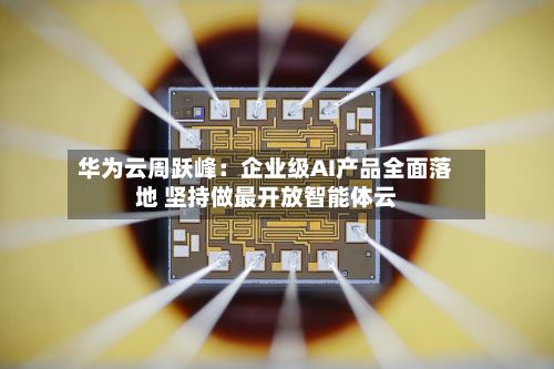 华为云周跃峰：企业级AI产品全面落地 坚持做最开放智能体云