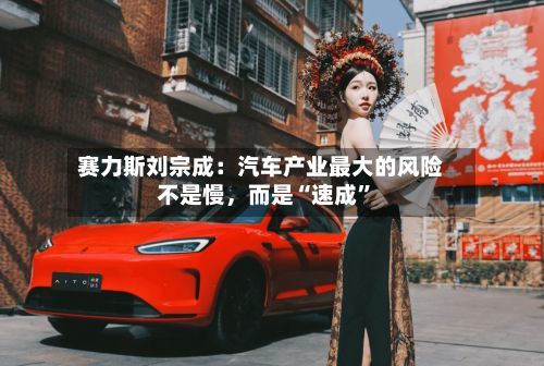 赛力斯刘宗成：汽车产业最大的风险不是慢	，而是“速成”-第1张图片