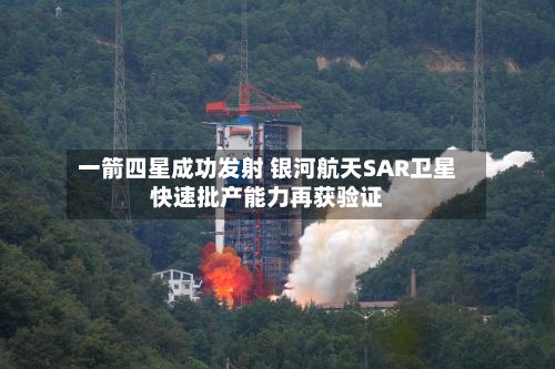 一箭四星成功发射 银河航天SAR卫星快速批产能力再获验证-第2张图片