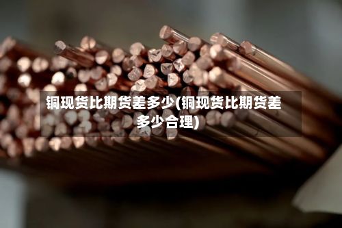 铜现货比期货差多少(铜现货比期货差多少合理)-第2张图片