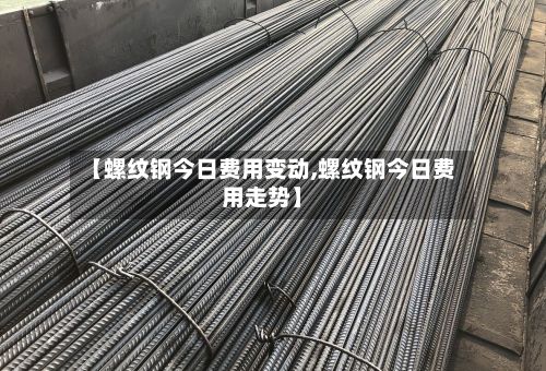 【螺纹钢今日费用变动,螺纹钢今日费用走势】