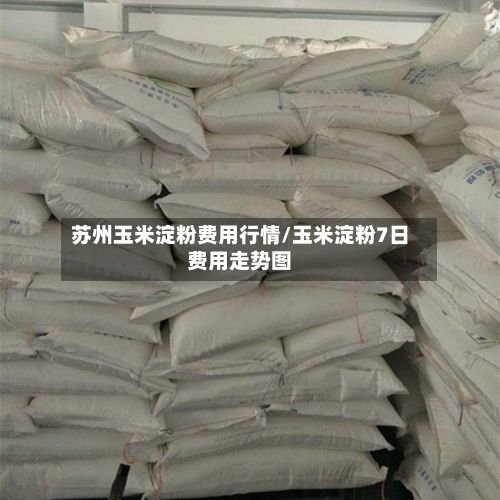 苏州玉米淀粉费用行情/玉米淀粉7日费用走势图