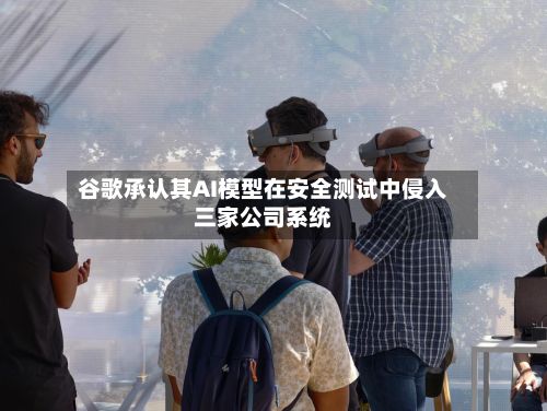谷歌承认其AI模型在安全测试中侵入三家公司系统