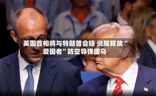英国首相将与特朗普会晤 说服释放“爱国者”防空导弹援乌-第3张图片