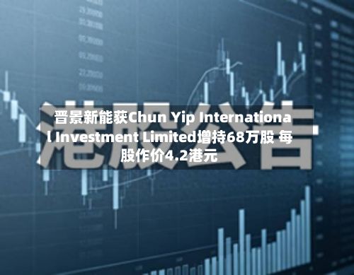 晋景新能获Chun Yip International Investment Limited增持68万股 每股作价4.2港元-第2张图片