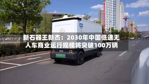 新石器王新杰：2030年中国低速无人车商业运行规模将突破100万辆