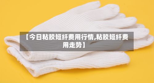 【今日粘胶短纤费用行情,粘胶短纤费用走势】-第3张图片