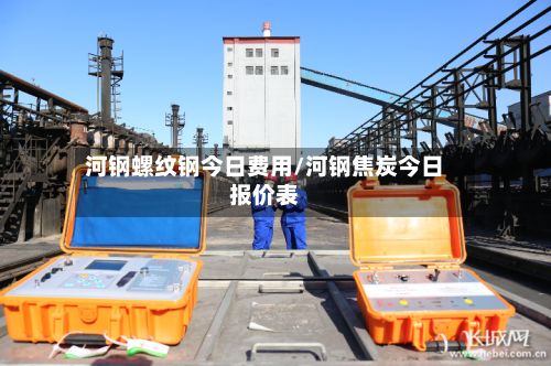河钢螺纹钢今日费用/河钢焦炭今日报价表-第3张图片