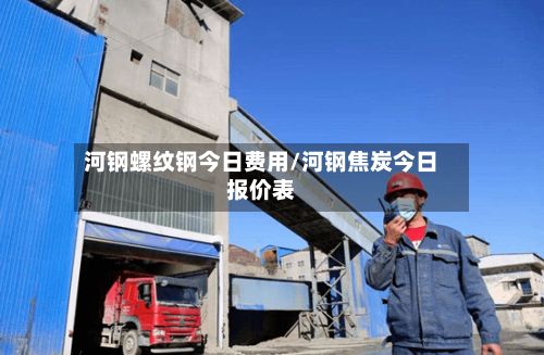 河钢螺纹钢今日费用/河钢焦炭今日报价表-第2张图片