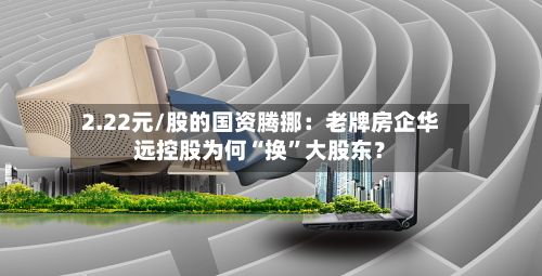 2.22元/股的国资腾挪：老牌房企华远控股为何“换”大股东？-第1张图片