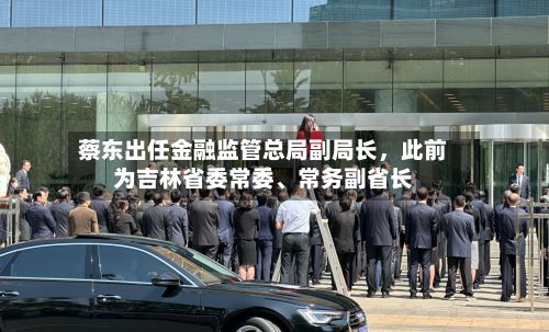 蔡东出任金融监管总局副局长	，此前为吉林省委常委、常务副省长-第3张图片