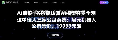 AI早报 | 谷歌承认其AI模型在安全测试中侵入三家公司系统；启元机器人公布售价，19999元起-第2张图片