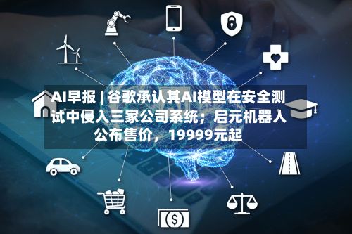 AI早报 | 谷歌承认其AI模型在安全测试中侵入三家公司系统；启元机器人公布售价，19999元起-第3张图片