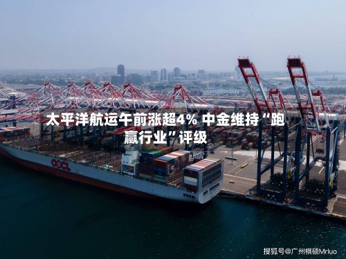 太平洋航运午前涨超4% 中金维持“跑赢行业	”评级-第2张图片