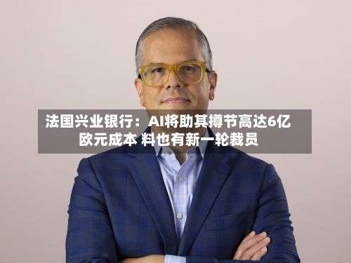 法国兴业银行:AI将助其撙节高达6亿欧元成本 料也有新一轮裁员-第2张图片