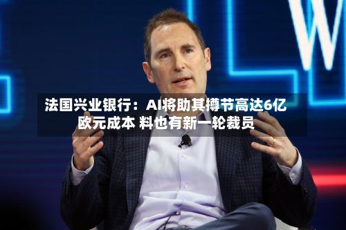 法国兴业银行:AI将助其撙节高达6亿欧元成本 料也有新一轮裁员-第3张图片