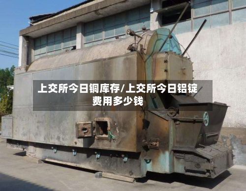 上交所今日铜库存/上交所今日铝锭费用多少钱
