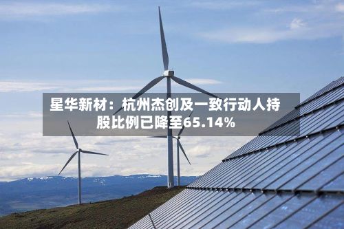 星华新材:杭州杰创及一致行动人持股比例已降至65.14%-第2张图片