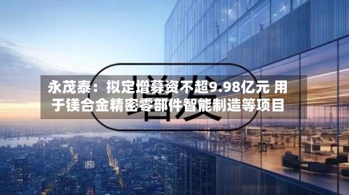 永茂泰：拟定增募资不超9.98亿元 用于镁合金精密零部件智能制造等项目