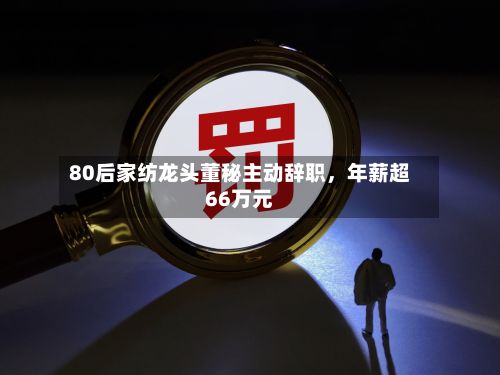 80后家纺龙头董秘主动辞职，年薪超66万元-第2张图片