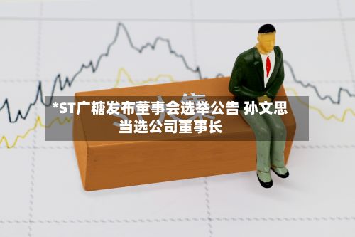 *ST广糖发布董事会选举公告 孙文思当选公司董事长-第1张图片