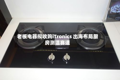老板电器拟收购iTronics 出海布局厨房测温赛道