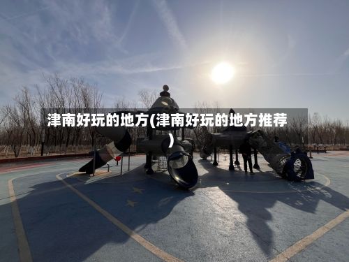 津南好玩的地方(津南好玩的地方推荐)