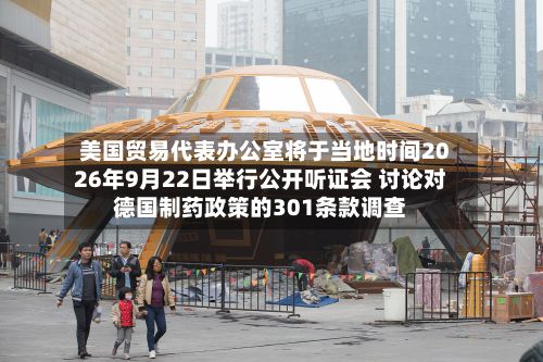 美国贸易代表办公室将于当地时间2026年9月22日举行公开听证会 讨论对德国制药政策的301条款调查