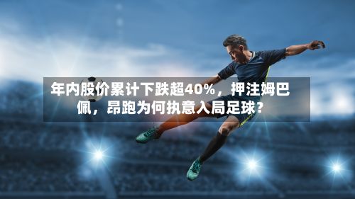年内股价累计下跌超40%	，押注姆巴佩，昂跑为何执意入局足球？-第2张图片