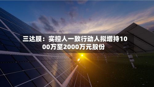 三达膜：实控人一致行动人拟增持1000万至2000万元股份-第2张图片