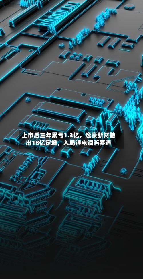 上市后三年累亏1.3亿，逸豪新材抛出18亿定增，入局锂电铜箔赛道