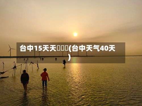 台中15天天氣頰報(台中天气40天)