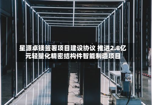 星源卓镁签署项目建设协议 推进2.8亿元轻量化精密结构件智能制造项目
