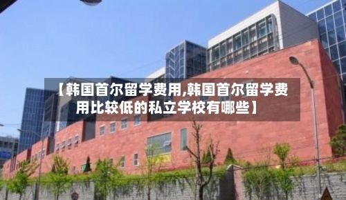 【韩国首尔留学费用,韩国首尔留学费用比较低的私立学校有哪些】-第3张图片