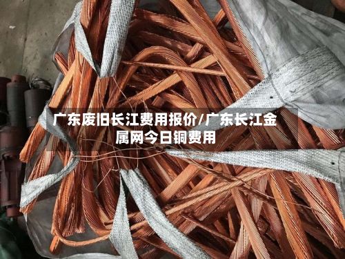 广东废旧长江费用报价/广东长江金属网今日铜费用